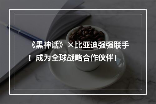 《黑神话》×比亚迪强强联手！成为全球战略合作伙伴！