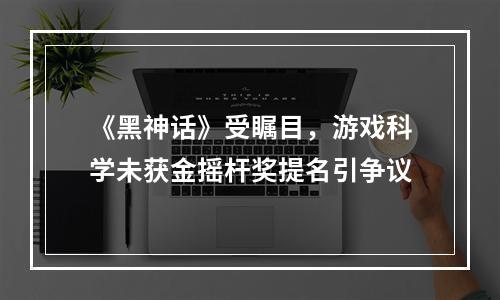 《黑神话》受瞩目，游戏科学未获金摇杆奖提名引争议