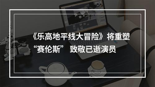 《乐高地平线大冒险》将重塑“赛伦斯” 致敬已逝演员