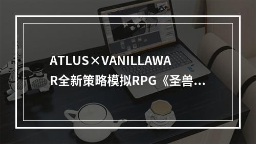 ATLUS×VANILLAWAR全新策略模拟RPG《圣兽之王》全球销量突破100万份！