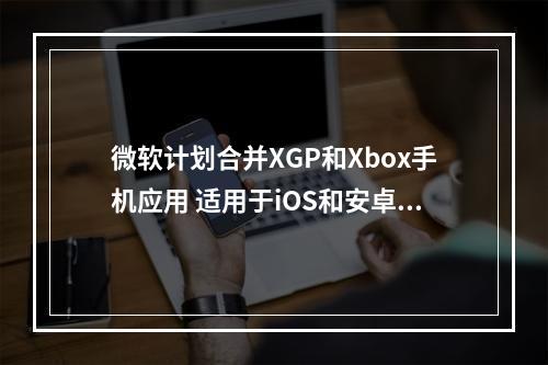 微软计划合并XGP和Xbox手机应用 适用于iOS和安卓平台