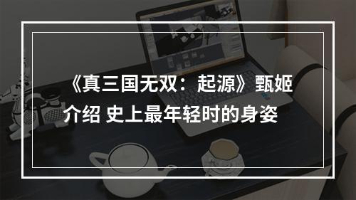 《真三国无双：起源》甄姬介绍 史上最年轻时的身姿