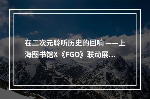 在二次元聆听历史的回响 ——上海图书馆X《FGO》联动展览现已开放