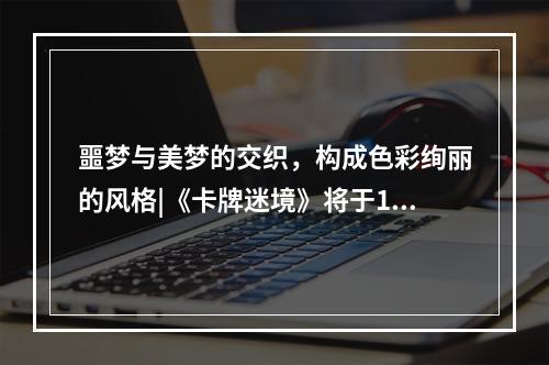 噩梦与美梦的交织，构成色彩绚丽的风格|《卡牌迷境》将于11月1日正式上架Steam