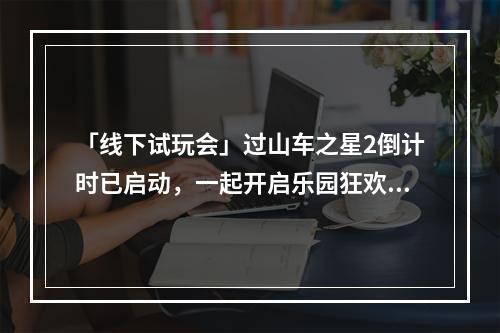 「线下试玩会」过山车之星2倒计时已启动，一起开启乐园狂欢之旅！