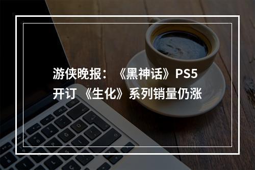 游侠晚报：《黑神话》PS5开订 《生化》系列销量仍涨