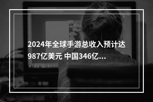 2024年全球手游总收入预计达987亿美元 中国346亿登顶