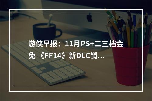 游侠早报：11月PS+二三档会免 《FF14》新DLC销量佳