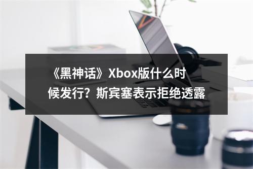 《黑神话》Xbox版什么时候发行？斯宾塞表示拒绝透露