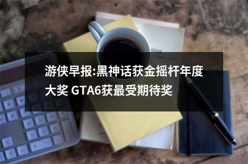 游侠早报:黑神话获金摇杆年度大奖 GTA6获最受期待奖