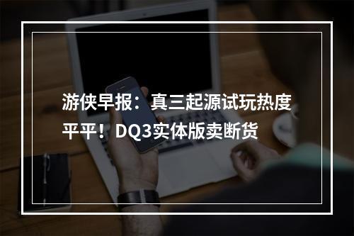 游侠早报：真三起源试玩热度平平！DQ3实体版卖断货