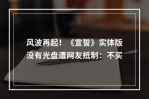 风波再起！《宣誓》实体版没有光盘遭网友抵制：不买