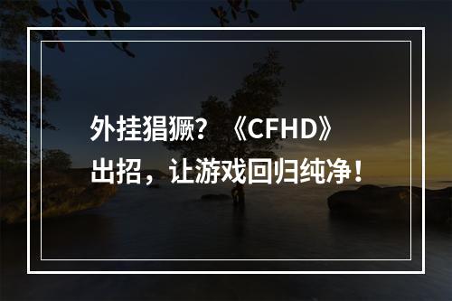 外挂猖獗？《CFHD》出招，让游戏回归纯净！