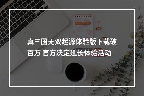 真三国无双起源体验版下载破百万 官方决定延长体验活动