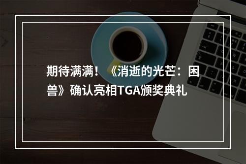 期待满满！《消逝的光芒：困兽》确认亮相TGA颁奖典礼