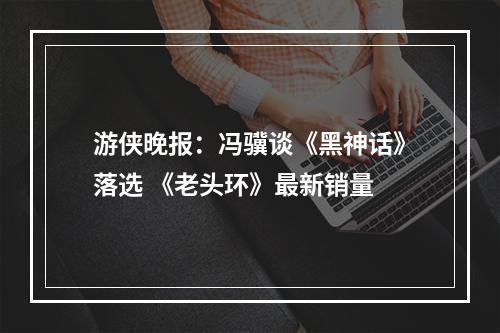 游侠晚报：冯骥谈《黑神话》落选 《老头环》最新销量