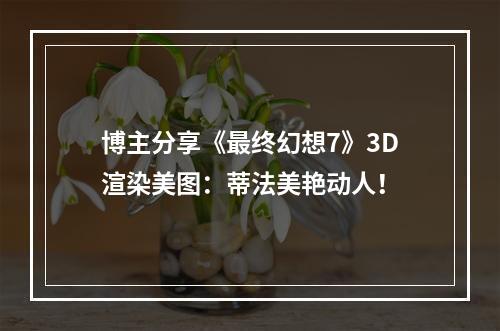 博主分享《最终幻想7》3D渲染美图：蒂法美艳动人！