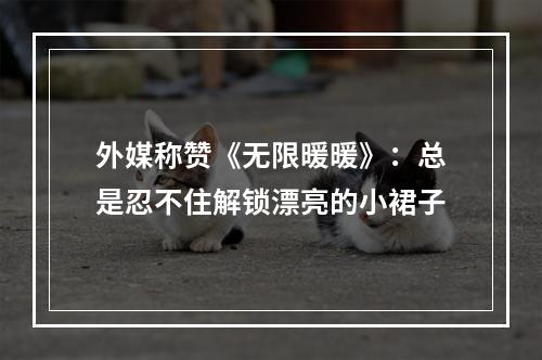 外媒称赞《无限暖暖》：总是忍不住解锁漂亮的小裙子