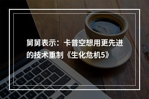 舅舅表示：卡普空想用更先进的技术重制《生化危机5》