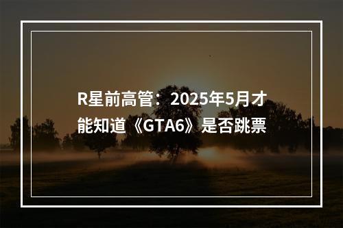 R星前高管：2025年5月才能知道《GTA6》是否跳票