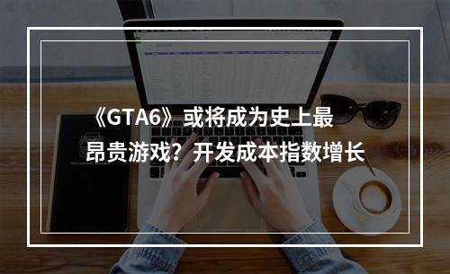 《GTA6》或将成为史上最昂贵游戏？开发成本指数增长