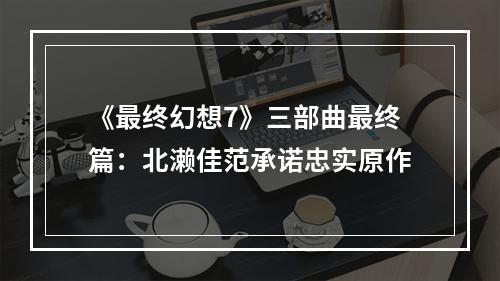 《最终幻想7》三部曲最终篇：北濑佳范承诺忠实原作