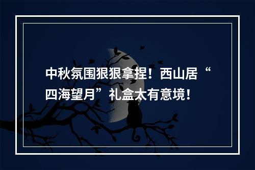 中秋氛围狠狠拿捏！西山居“四海望月”礼盒太有意境！