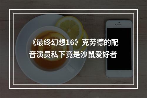 《最终幻想16》克劳德的配音演员私下竟是沙鼠爱好者