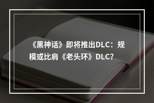 《黑神话》即将推出DLC：规模或比肩《老头环》DLC？