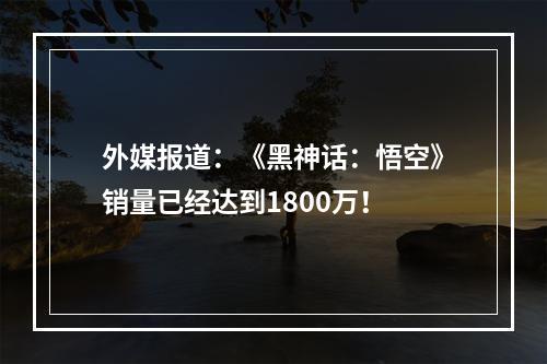 外媒报道：《黑神话：悟空》销量已经达到1800万！