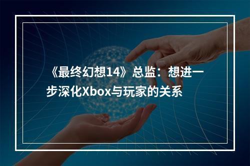 《最终幻想14》总监：想进一步深化Xbox与玩家的关系