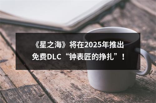 《星之海》将在2025年推出免费DLC“钟表匠的挣扎”！