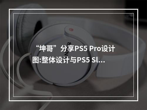 “坤哥”分享PS5 Pro设计图:整体设计与PS5 Slim相似