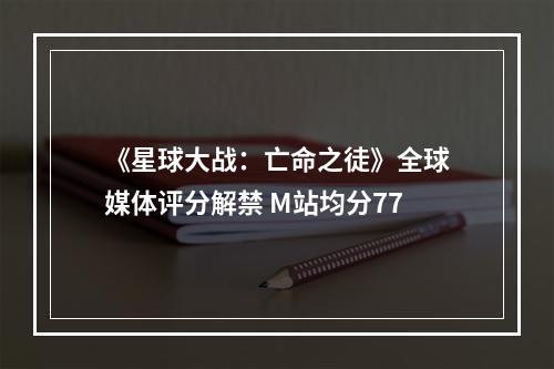 《星球大战：亡命之徒》全球媒体评分解禁 M站均分77