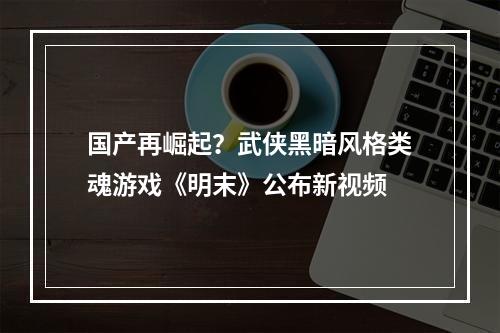 国产再崛起？武侠黑暗风格类魂游戏《明末》公布新视频