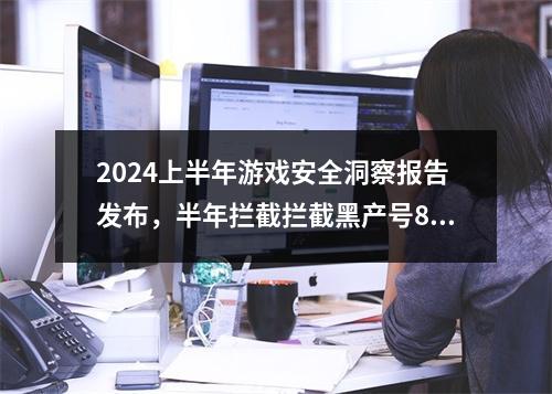 2024上半年游戏安全洞察报告发布，半年拦截拦截黑产号8.67亿次!