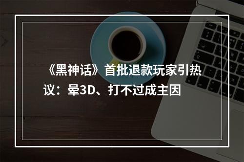 《黑神话》首批退款玩家引热议：晕3D、打不过成主因