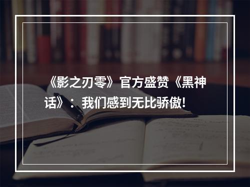 《影之刃零》官方盛赞《黑神话》：我们感到无比骄傲!