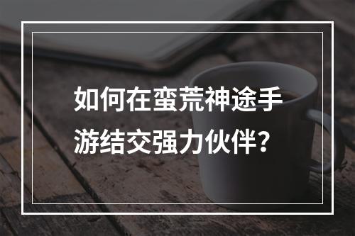 如何在蛮荒神途手游结交强力伙伴？