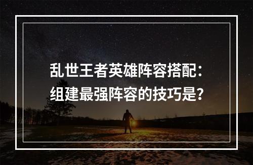 乱世王者英雄阵容搭配：组建最强阵容的技巧是？