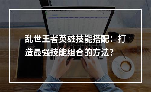 乱世王者英雄技能搭配：打造最强技能组合的方法？