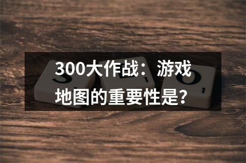 300大作战：游戏地图的重要性是？