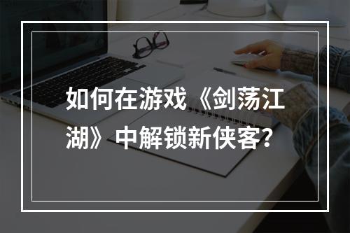 如何在游戏《剑荡江湖》中解锁新侠客？