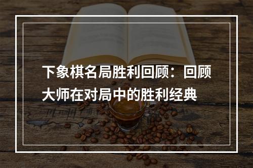 下象棋名局胜利回顾：回顾大师在对局中的胜利经典