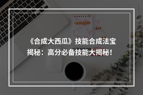 《合成大西瓜》技能合成法宝揭秘：高分必备技能大揭秘！