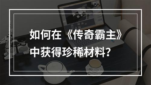 如何在《传奇霸主》中获得珍稀材料？