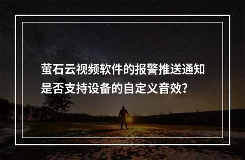 萤石云视频软件的报警推送通知是否支持设备的自定义音效？