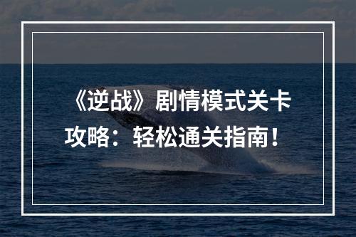 《逆战》剧情模式关卡攻略：轻松通关指南！