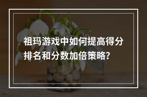 祖玛游戏中如何提高得分排名和分数加倍策略？