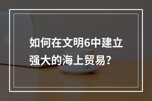 如何在文明6中建立强大的海上贸易？